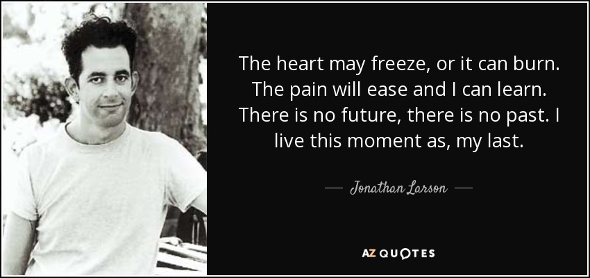 The heart may freeze, or it can burn. The pain will ease and I can learn. There is no future, there is no past. I live this moment as, my last. - Jonathan Larson