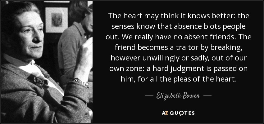 The heart may think it knows better: the senses know that absence blots people out. We really have no absent friends. The friend becomes a traitor by breaking, however unwillingly or sadly, out of our own zone: a hard judgment is passed on him, for all the pleas of the heart. - Elizabeth Bowen