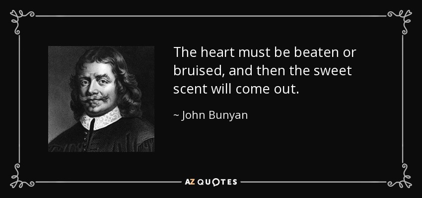 The heart must be beaten or bruised, and then the sweet scent will come out. - John Bunyan
