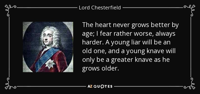The heart never grows better by age; I fear rather worse, always harder. A young liar will be an old one, and a young knave will only be a greater knave as he grows older. - Lord Chesterfield