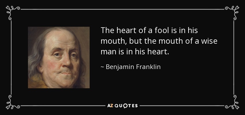 The heart of a fool is in his mouth, but the mouth of a wise man is in his heart. - Benjamin Franklin