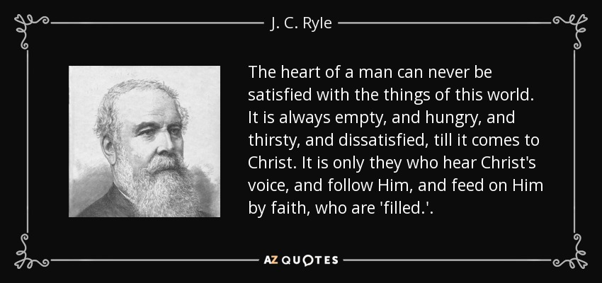 The heart of a man can never be satisfied with the things of this world. It is always empty, and hungry, and thirsty, and dissatisfied, till it comes to Christ. It is only they who hear Christ's voice, and follow Him, and feed on Him by faith, who are 'filled.'. - J. C. Ryle
