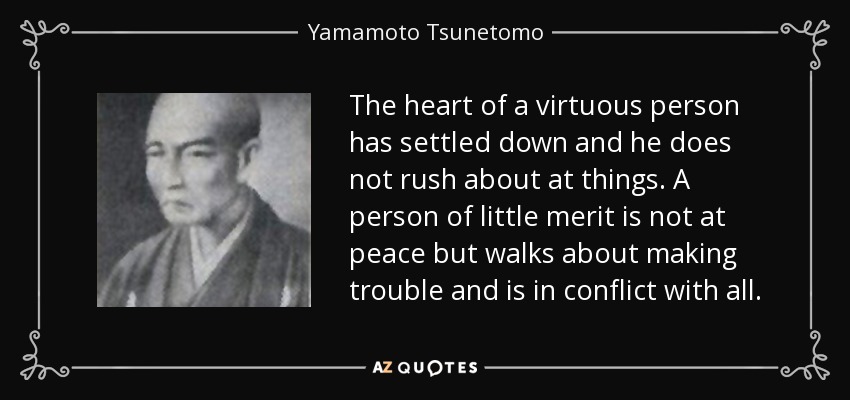 The heart of a virtuous person has settled down and he does not rush about at things. A person of little merit is not at peace but walks about making trouble and is in conflict with all. - Yamamoto Tsunetomo