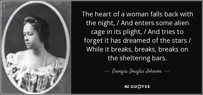 The heart of a woman falls back with the night, / And enters some alien cage in its plight, / And tries to forget it has dreamed of the stars / While it breaks, breaks, breaks on the sheltering bars. - Georgia Douglas Johnson