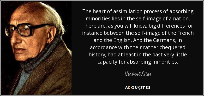 The heart of assimilation process of absorbing minorities lies in the self-image of a nation. There are, as you will know, big differences for instance between the self-image of the French and the English. And the Germans, in accordance with their rather chequered history, had at least in the past very little capacity for absorbing minorities. - Norbert Elias