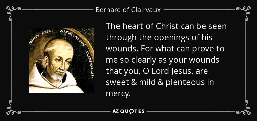 The heart of Christ can be seen through the openings of his wounds. For what can prove to me so clearly as your wounds that you, O Lord Jesus, are sweet & mild & plenteous in mercy. - Bernard of Clairvaux