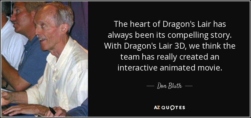 The heart of Dragon's Lair has always been its compelling story. With Dragon's Lair 3D, we think the team has really created an interactive animated movie. - Don Bluth