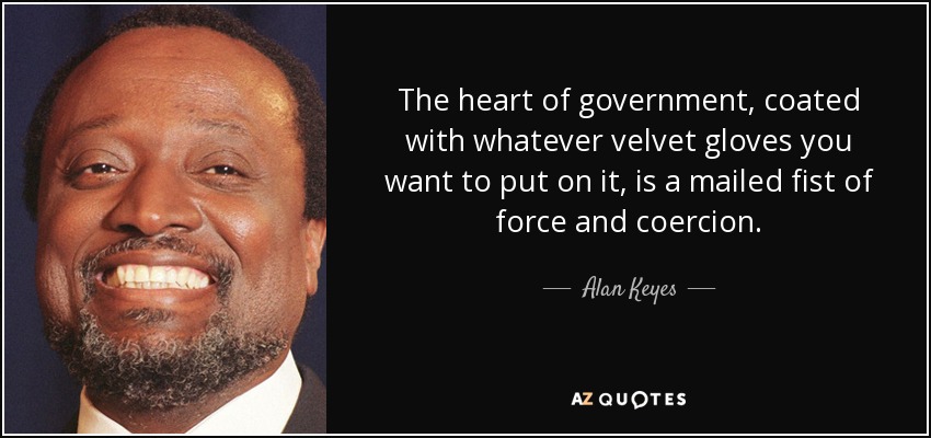 The heart of government, coated with whatever velvet gloves you want to put on it, is a mailed fist of force and coercion. - Alan Keyes