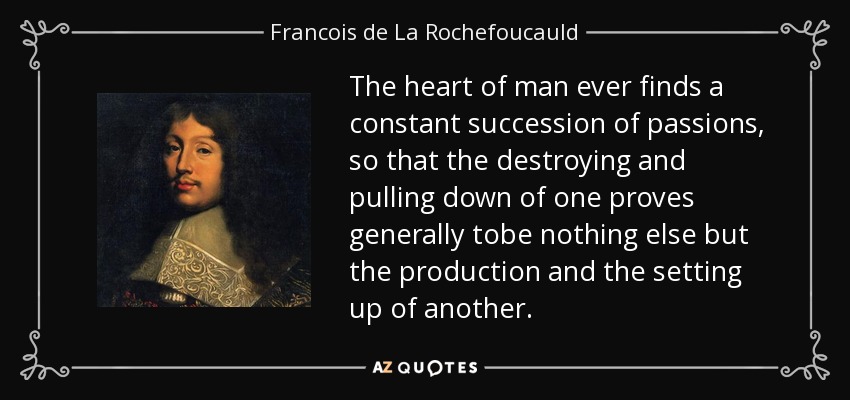 The heart of man ever finds a constant succession of passions, so that the destroying and pulling down of one proves generally tobe nothing else but the production and the setting up of another. - Francois de La Rochefoucauld