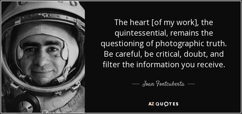 The heart [of my work], the quintessential, remains the questioning of photographic truth. Be careful, be critical, doubt, and filter the information you receive. - Joan Fontcuberta
