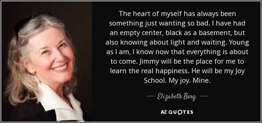 The heart of myself has always been something just wanting so bad. I have had an empty center, black as a basement, but also knowing about light and waiting. Young as I am, I know now that everything is about to come. Jimmy will be the place for me to learn the real happiness. He will be my Joy School. My joy. Mine. - Elizabeth Berg