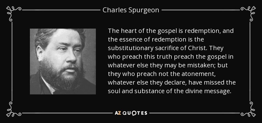 The heart of the gospel is redemption, and the essence of redemption is the substitutionary sacrifice of Christ. They who preach this truth preach the gospel in whatever else they may be mistaken; but they who preach not the atonement, whatever else they declare, have missed the soul and substance of the divine message. - Charles Spurgeon