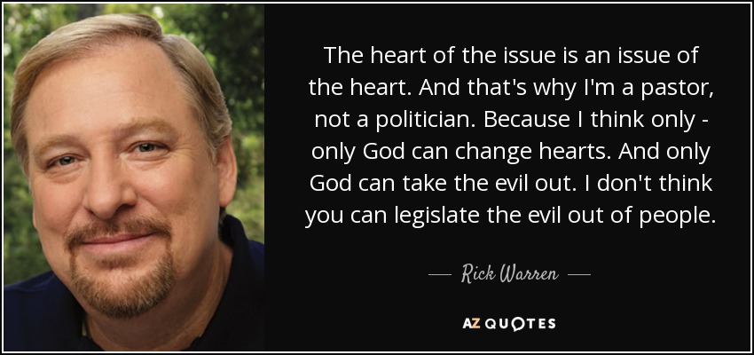 The heart of the issue is an issue of the heart. And that's why I'm a pastor, not a politician. Because I think only - only God can change hearts. And only God can take the evil out. I don't think you can legislate the evil out of people. - Rick Warren