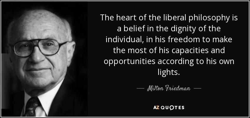 The heart of the liberal philosophy is a belief in the dignity of the individual, in his freedom to make the most of his capacities and opportunities according to his own lights. - Milton Friedman