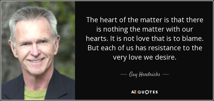 The heart of the matter is that there is nothing the matter with our hearts. It is not love that is to blame. But each of us has resistance to the very love we desire. - Gay Hendricks
