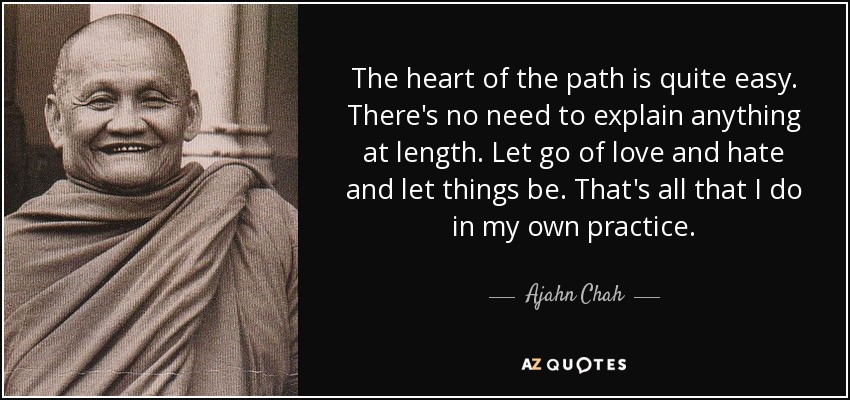 The heart of the path is quite easy. There's no need to explain anything at length. Let go of love and hate and let things be. That's all that I do in my own practice. - Ajahn Chah
