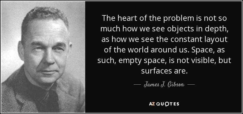 The heart of the problem is not so much how we see objects in depth, as how we see the constant layout of the world around us. Space, as such, empty space, is not visible, but surfaces are. - James J. Gibson