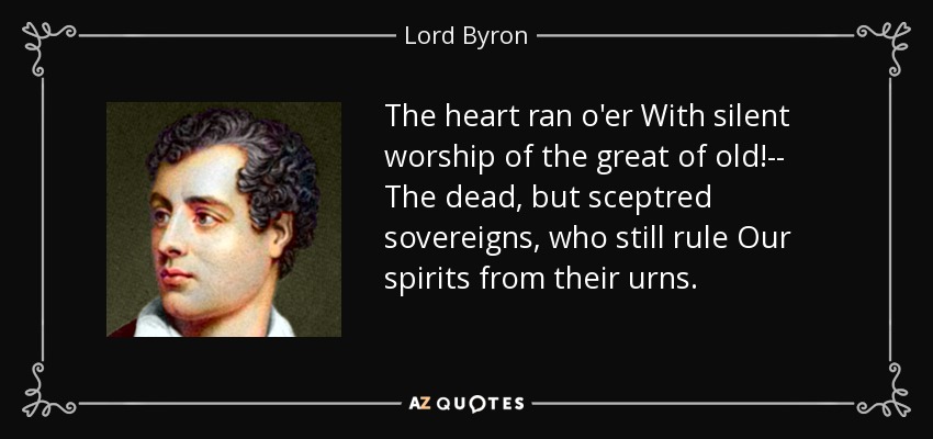 The heart ran o'er With silent worship of the great of old!-- The dead, but sceptred sovereigns, who still rule Our spirits from their urns. - Lord Byron