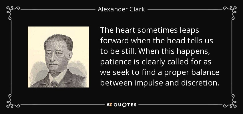 The heart sometimes leaps forward when the head tells us to be still. When this happens, patience is clearly called for as we seek to find a proper balance between impulse and discretion. - Alexander Clark