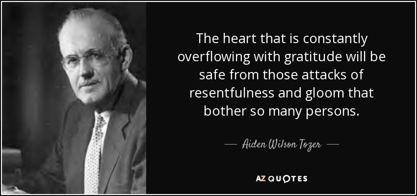 The heart that is constantly overflowing with gratitude will be safe from those attacks of resentfulness and gloom that bother so many persons. - Aiden Wilson Tozer