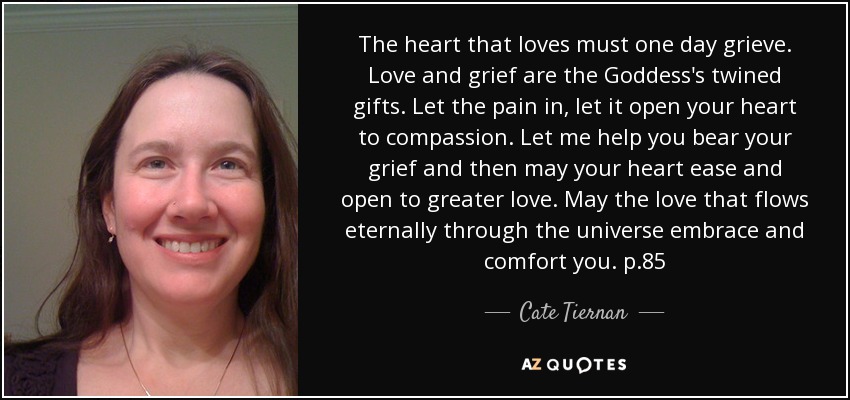 The heart that loves must one day grieve. Love and grief are the Goddess's twined gifts. Let the pain in, let it open your heart to compassion. Let me help you bear your grief and then may your heart ease and open to greater love. May the love that flows eternally through the universe embrace and comfort you. p.85 - Cate Tiernan