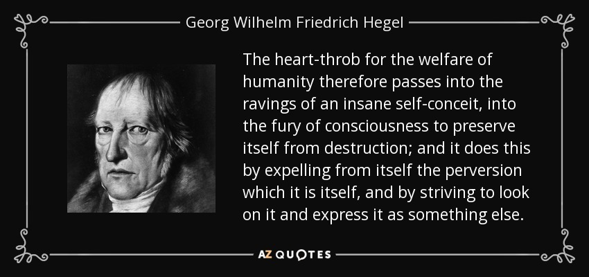 The heart-throb for the welfare of humanity therefore passes into the ravings of an insane self-conceit, into the fury of consciousness to preserve itself from destruction; and it does this by expelling from itself the perversion which it is itself, and by striving to look on it and express it as something else. - Georg Wilhelm Friedrich Hegel