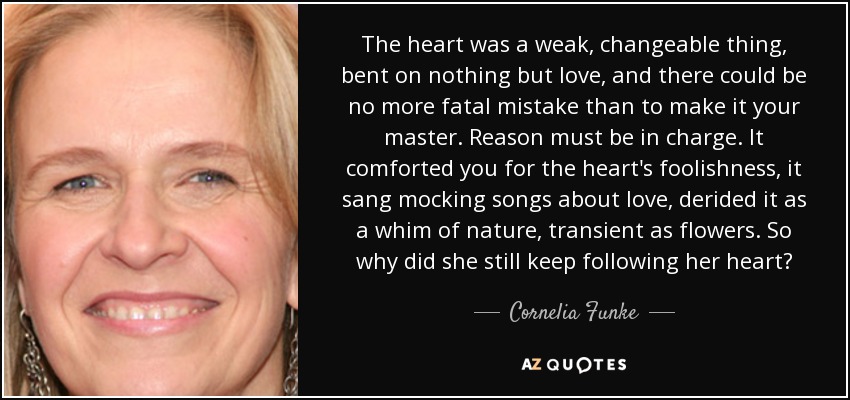 The heart was a weak, changeable thing, bent on nothing but love, and there could be no more fatal mistake than to make it your master. Reason must be in charge. It comforted you for the heart's foolishness, it sang mocking songs about love, derided it as a whim of nature, transient as flowers. So why did she still keep following her heart? - Cornelia Funke