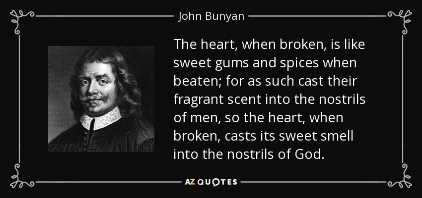 The heart, when broken, is like sweet gums and spices when beaten; for as such cast their fragrant scent into the nostrils of men, so the heart, when broken, casts its sweet smell into the nostrils of God. - John Bunyan