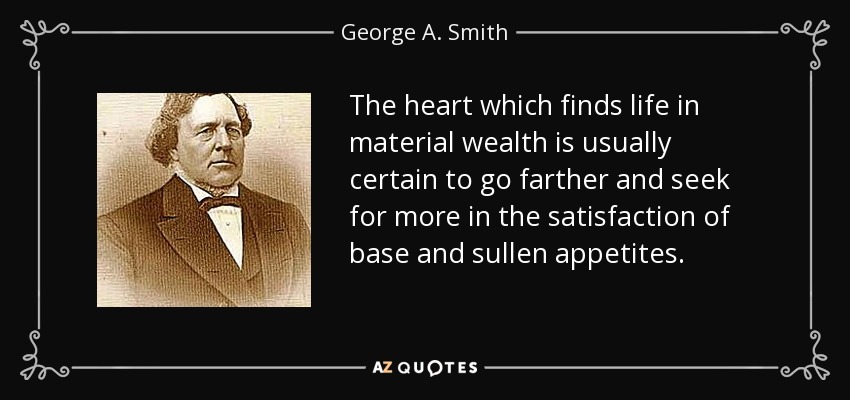 The heart which finds life in material wealth is usually certain to go farther and seek for more in the satisfaction of base and sullen appetites. - George A. Smith