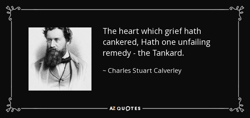 The heart which grief hath cankered, Hath one unfailing remedy - the Tankard. - Charles Stuart Calverley