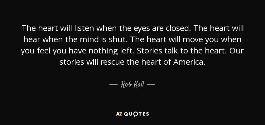 The heart will listen when the eyes are closed. The heart will hear when the mind is shut. The heart will move you when you feel you have nothing left. Stories talk to the heart. Our stories will rescue the heart of America. - Rob Kall