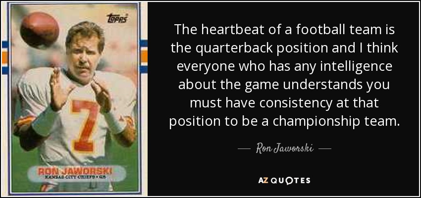 The heartbeat of a football team is the quarterback position and I think everyone who has any intelligence about the game understands you must have consistency at that position to be a championship team. - Ron Jaworski