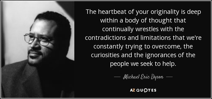 The heartbeat of your originality is deep within a body of thought that continually wrestles with the contradictions and limitations that we're constantly trying to overcome, the curiosities and the ignorances of the people we seek to help. - Michael Eric Dyson