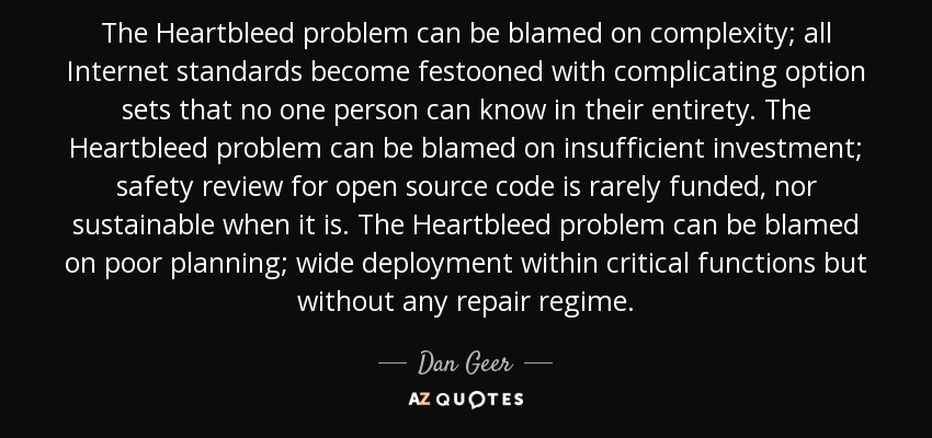 The Heartbleed problem can be blamed on complexity; all Internet standards become festooned with complicating option sets that no one person can know in their entirety. The Heartbleed problem can be blamed on insufficient investment; safety review for open source code is rarely funded, nor sustainable when it is. The Heartbleed problem can be blamed on poor planning; wide deployment within critical functions but without any repair regime. - Dan Geer