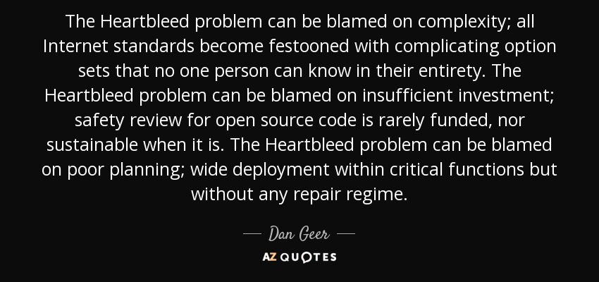 The Heartbleed problem can be blamed on complexity; all Internet standards become festooned with complicating option sets that no one person can know in their entirety. The Heartbleed problem can be blamed on insufficient investment; safety review for open source code is rarely funded, nor sustainable when it is. The Heartbleed problem can be blamed on poor planning; wide deployment within critical functions but without any repair regime. - Dan Geer