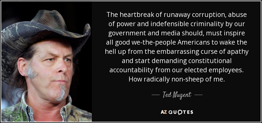 The heartbreak of runaway corruption, abuse of power and indefensible criminality by our government and media should, must inspire all good we-the-people Americans to wake the hell up from the embarrassing curse of apathy and start demanding constitutional accountability from our elected employees. How radically non-sheep of me. - Ted Nugent