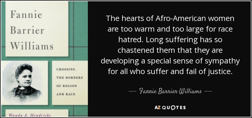 The hearts of Afro-American women are too warm and too large for race hatred. Long suffering has so chastened them that they are developing a special sense of sympathy for all who suffer and fail of justice. - Fannie Barrier Williams