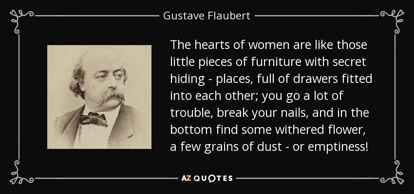 The hearts of women are like those little pieces of furniture with secret hiding - places, full of drawers fitted into each other; you go a lot of trouble, break your nails, and in the bottom find some withered flower, a few grains of dust - or emptiness! - Gustave Flaubert
