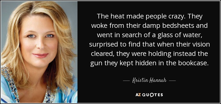 The heat made people crazy. They woke from their damp bedsheets and went in search of a glass of water, surprised to find that when their vision cleared, they were holding instead the gun they kept hidden in the bookcase. - Kristin Hannah