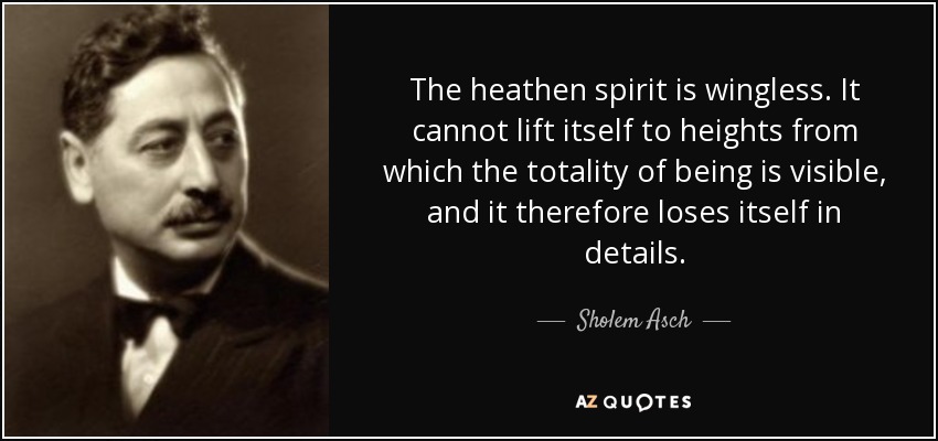 The heathen spirit is wingless. It cannot lift itself to heights from which the totality of being is visible, and it therefore loses itself in details. - Sholem Asch