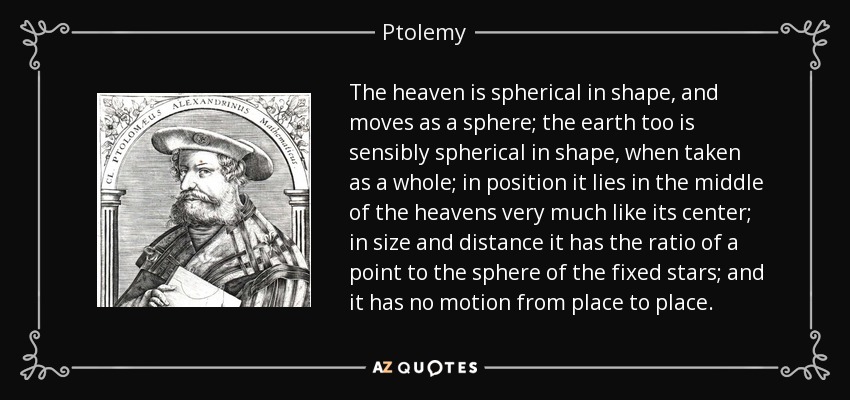 The heaven is spherical in shape, and moves as a sphere; the earth too is sensibly spherical in shape, when taken as a whole; in position it lies in the middle of the heavens very much like its center; in size and distance it has the ratio of a point to the sphere of the fixed stars; and it has no motion from place to place. - Ptolemy