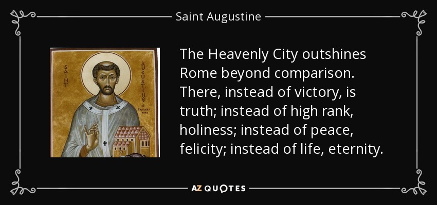 The Heavenly City outshines Rome beyond comparison. There, instead of victory, is truth; instead of high rank, holiness; instead of peace, felicity; instead of life, eternity. - Saint Augustine