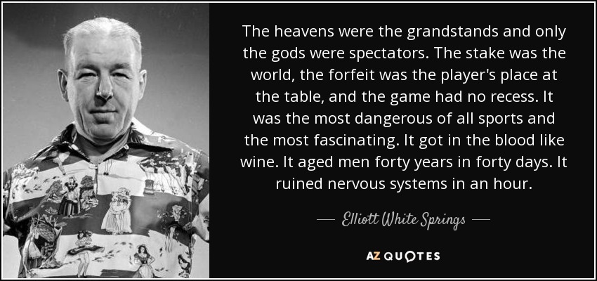 The heavens were the grandstands and only the gods were spectators. The stake was the world, the forfeit was the player's place at the table, and the game had no recess. It was the most dangerous of all sports and the most fascinating. It got in the blood like wine. It aged men forty years in forty days. It ruined nervous systems in an hour. - Elliott White Springs