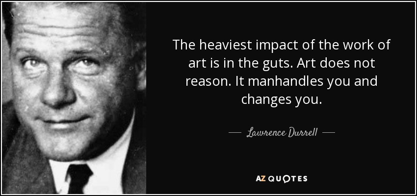 The heaviest impact of the work of art is in the guts. Art does not reason. It manhandles you and changes you. - Lawrence Durrell