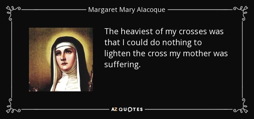 The heaviest of my crosses was that I could do nothing to lighten the cross my mother was suffering. - Margaret Mary Alacoque