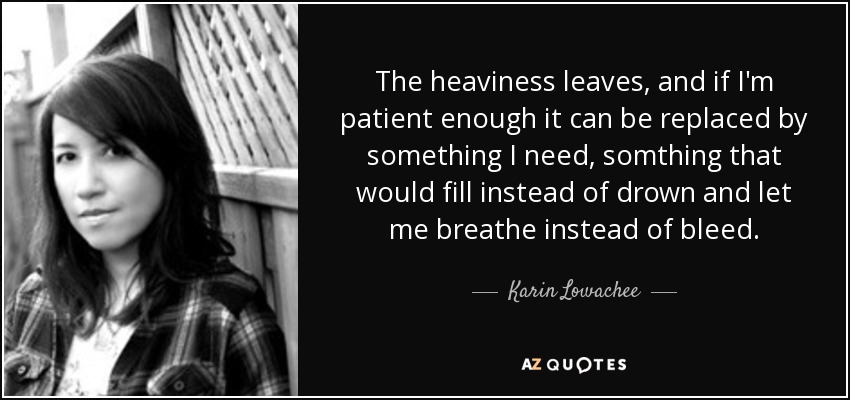 The heaviness leaves, and if I'm patient enough it can be replaced by something I need, somthing that would fill instead of drown and let me breathe instead of bleed. - Karin Lowachee