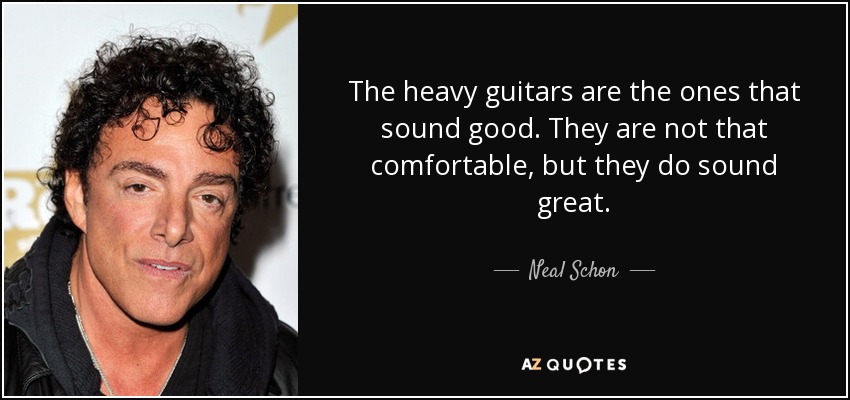 The heavy guitars are the ones that sound good. They are not that comfortable, but they do sound great. - Neal Schon