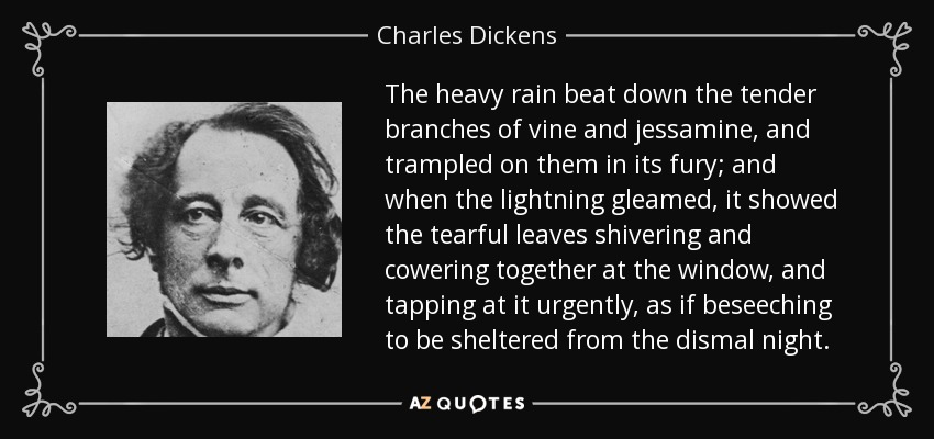 The heavy rain beat down the tender branches of vine and jessamine, and trampled on them in its fury; and when the lightning gleamed, it showed the tearful leaves shivering and cowering together at the window, and tapping at it urgently, as if beseeching to be sheltered from the dismal night. - Charles Dickens