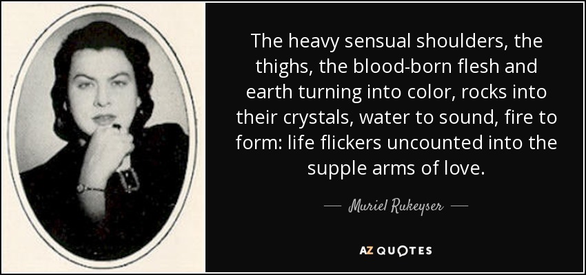 The heavy sensual shoulders, the thighs, the blood-born flesh and earth turning into color, rocks into their crystals, water to sound, fire to form: life flickers uncounted into the supple arms of love. - Muriel Rukeyser