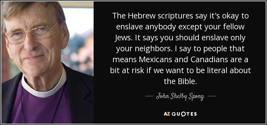 The Hebrew scriptures say it's okay to enslave anybody except your fellow Jews. It says you should enslave only your neighbors. I say to people that means Mexicans and Canadians are a bit at risk if we want to be literal about the Bible. - John Shelby Spong